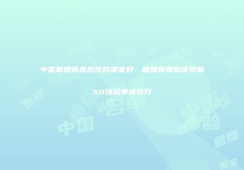 中国磨腮骨瘦脸医院哪家好：磨腮骨瘦脸医院前50强名单被揭开