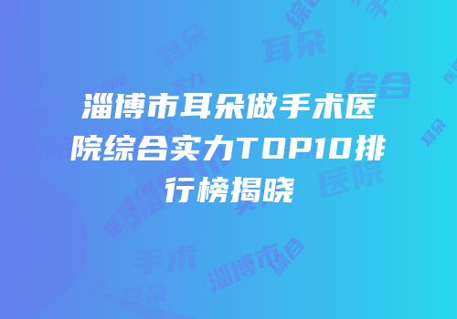 淄博市耳朵做手术医院综合实力TOP10排行榜揭晓