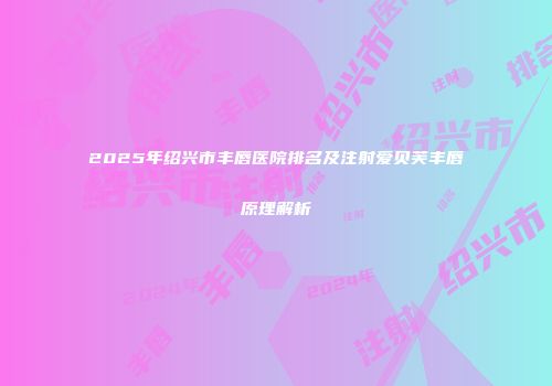 2025年绍兴市丰唇医院排名及注射爱贝芙丰唇原理解析