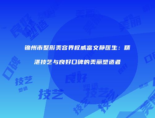 锦州市整形美容界权威富文静医生：精湛技艺与良好口碑的美丽塑造者