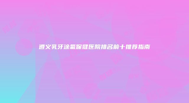遵义乳牙涂氟保健医院排名前十推荐指南
