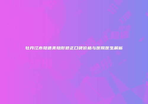 牡丹江市隐适美隐形矫正口碑价格与医院医生解析