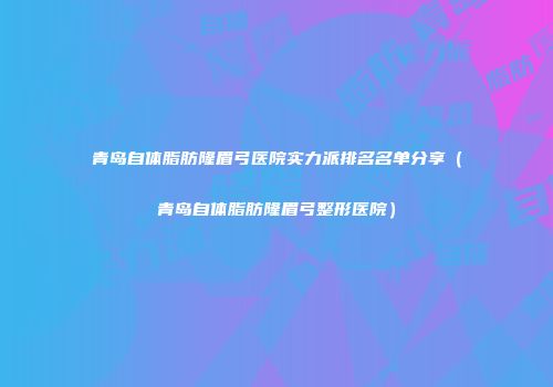 青岛自体脂肪隆眉弓医院实力派排名名单分享（青岛自体脂肪隆眉弓整形医院）
