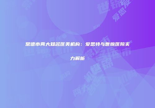 常德市两大知名医美机构：爱思特与世锦医院实力解析