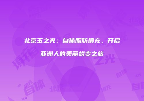 北京玉之光：自体脂肪填充，开启亚洲人的美丽蜕变之旅
