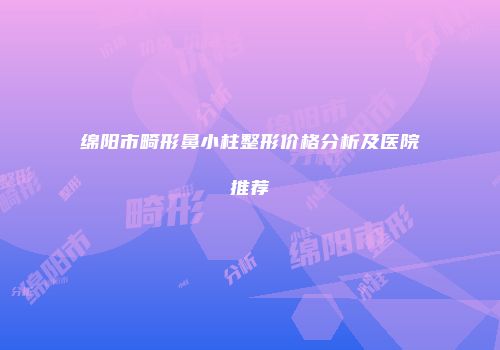 绵阳市畸形鼻小柱整形价格分析及医院推荐