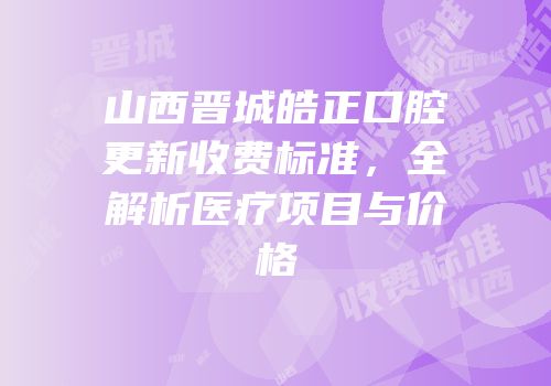山西晋城皓正口腔更新收费标准，全解析医疗项目与价格