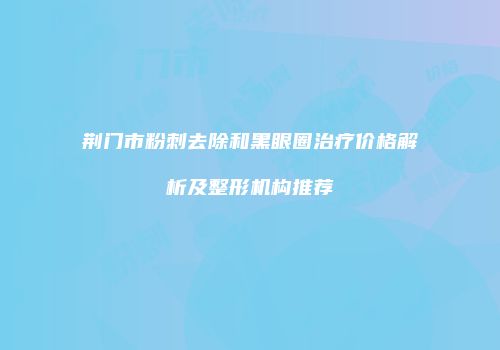 荆门市粉刺去除和黑眼圈治疗价格解析及整形机构推荐