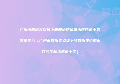 广州市智齿发炎拔上颌智齿正位萌出医院前十强强榜优选（广州市智齿发炎拔上颌智齿正位萌出口腔医院排名前十医）