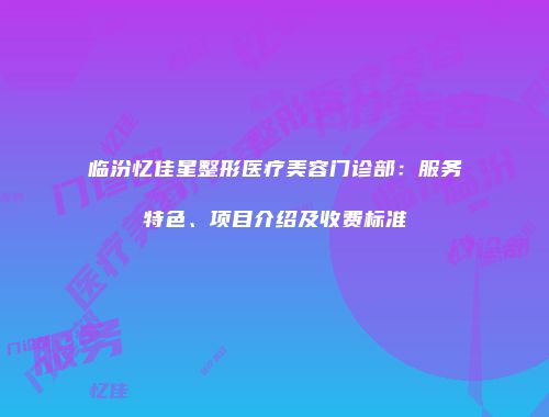 临汾忆佳星整形医疗美容门诊部：服务特色、项目介绍及收费标准