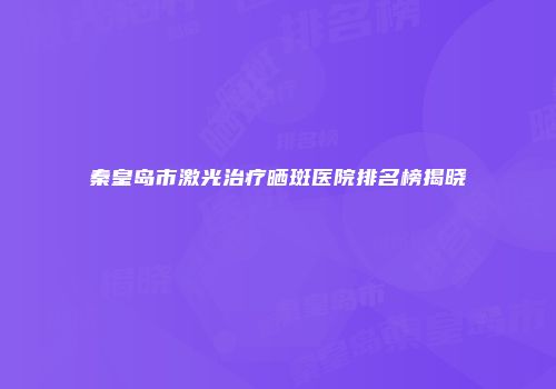 秦皇岛市激光治疗晒斑医院排名榜揭晓