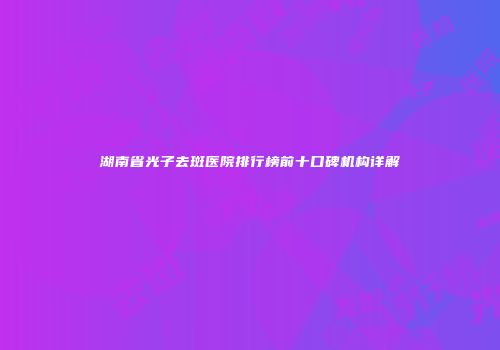 湖南省光子去斑医院排行榜前十口碑机构详解