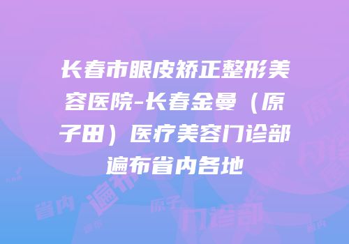 长春市眼皮矫正整形美容医院-长春金曼（原子田）医疗美容门诊部遍布省内各地