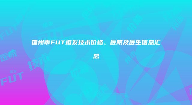 宿州市FUT植发技术价格、医院及医生信息汇总
