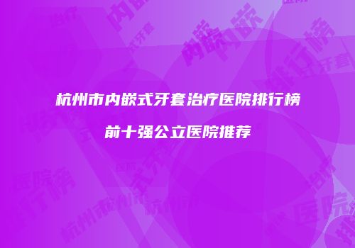 杭州市内嵌式牙套治疗医院排行榜前十强公立医院推荐