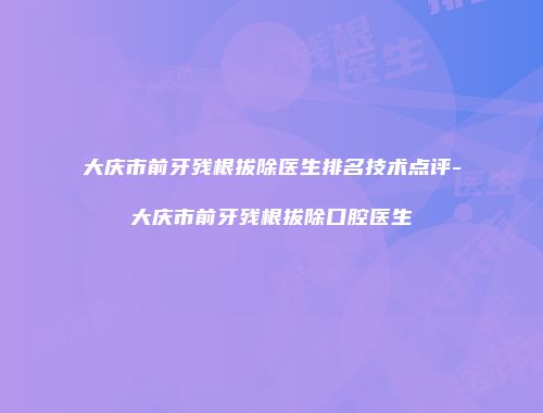 大庆市前牙残根拔除医生排名技术点评-大庆市前牙残根拔除口腔医生