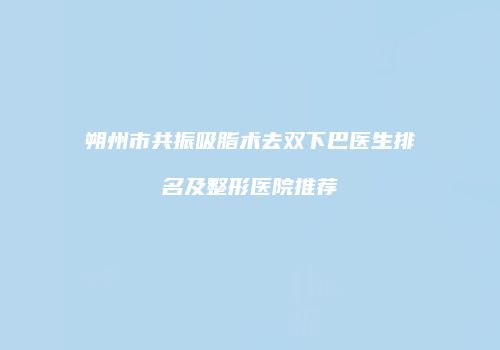 朔州市共振吸脂术去双下巴医生排名及整形医院推荐