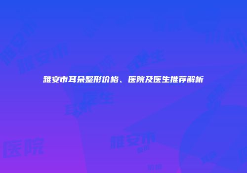 雅安市耳朵整形价格、医院及医生推荐解析