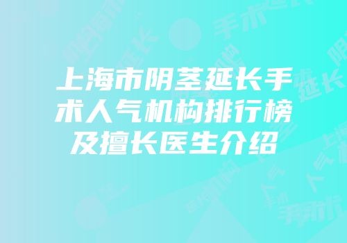 上海市阴茎延长手术人气机构排行榜及擅长医生介绍