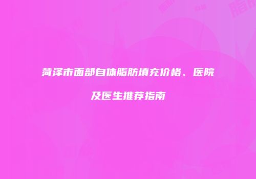 菏泽市面部自体脂肪填充价格、医院及医生推荐指南
