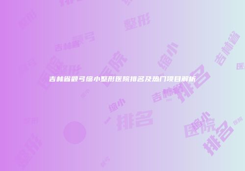 吉林省颧弓缩小整形医院排名及热门项目解析