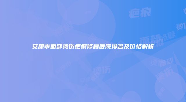 安康市面部烫伤疤痕修复医院排名及价格解析