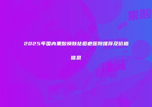 2025年国内果酸换肤祛痘疤医院推荐及价格信息