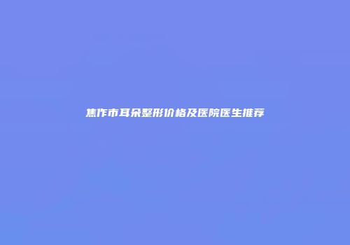 焦作市耳朵整形价格及医院医生推荐