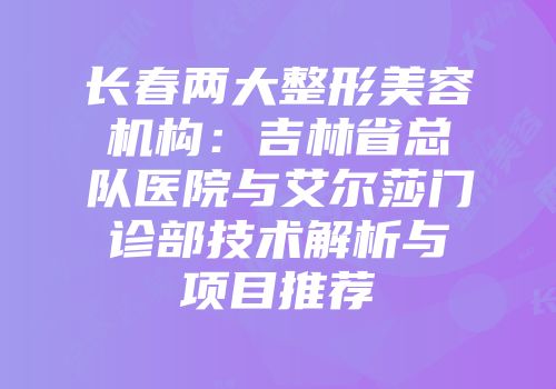 长春两大整形美容机构：吉林省总队医院与艾尔莎门诊部技术解析与项目推荐