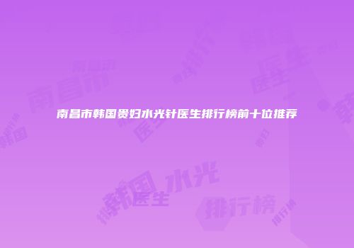 南昌市韩国贵妇水光针医生排行榜前十位推荐