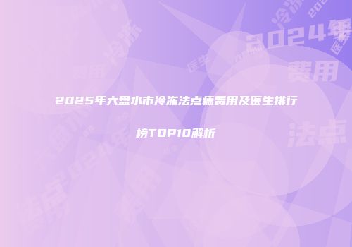 2025年六盘水市冷冻法点痣费用及医生排行榜TOP10解析