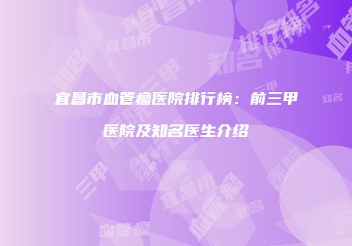 宜昌市血管瘤医院排行榜：前三甲医院及知名医生介绍