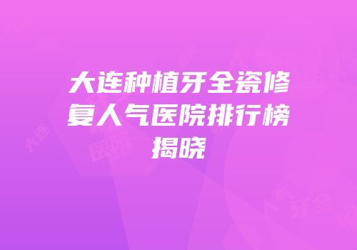 大连种植牙全瓷修复人气医院排行榜揭晓