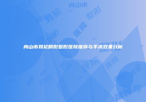 舟山市耳轮畸形整形医院推荐与手术效果分析