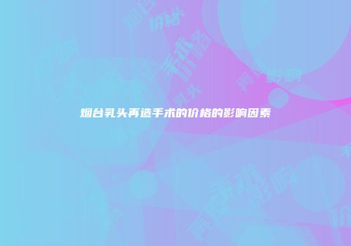 烟台乳头再造手术的价格的影响因素