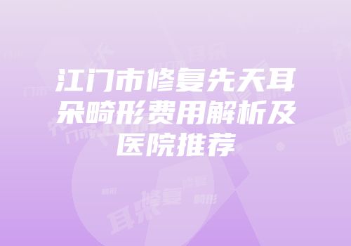 江门市修复先天耳朵畸形费用解析及医院推荐