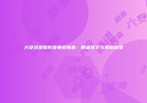 六安资深整形医师蔡阳春：精湛技艺与美丽蜕变