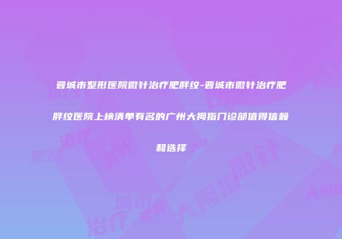 晋城市整形医院微针治疗肥胖纹-晋城市微针治疗肥胖纹医院上榜清单有名的广州大拇指门诊部值得信赖和选择