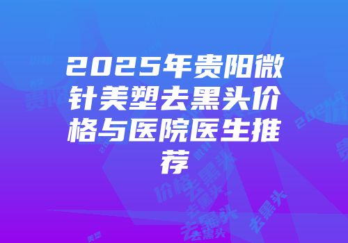 2025年贵阳微针美塑去黑头价格与医院医生推荐
