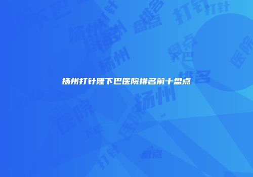 扬州打针隆下巴医院排名前十盘点