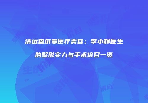 清远查尔曼医疗美容：李小辉医生的整形实力与手术价目一览