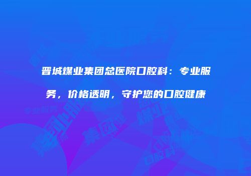 晋城煤业集团总医院口腔科：专业服务，价格透明，守护您的口腔健康