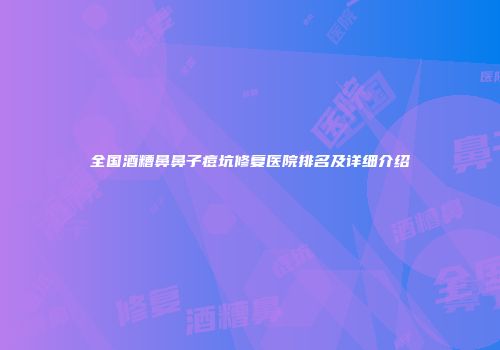 全国酒糟鼻鼻子痘坑修复医院排名及详细介绍