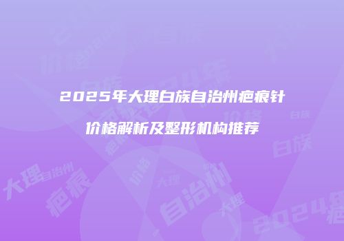 2025年大理白族自治州疤痕针价格解析及整形机构推荐