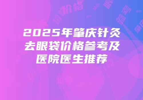 2025年肇庆针灸去眼袋价格参考及医院医生推荐