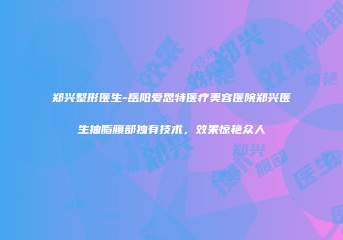 郑兴整形医生-岳阳爱思特医疗美容医院郑兴医生抽脂腹部独有技术，效果惊艳众人
