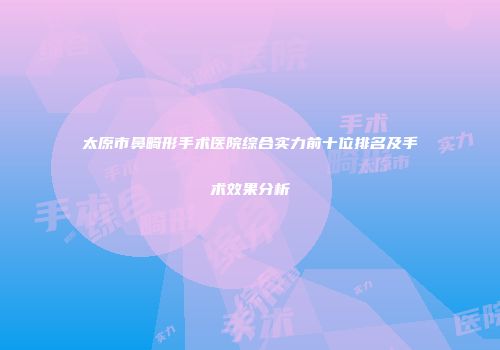 太原市鼻畸形手术医院综合实力前十位排名及手术效果分析