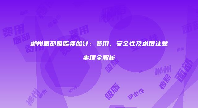 郴州面部吸脂瘦脸针：费用、安全性及术后注意事项全解析