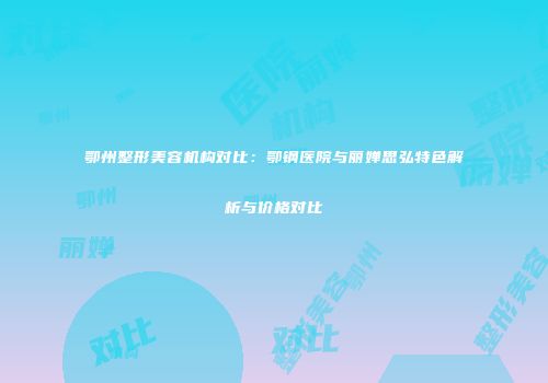鄂州整形美容机构对比：鄂钢医院与丽婵思弘特色解析与价格对比