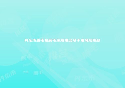 丹东市脱毛祛腋毛医院排名及手术风险揭秘